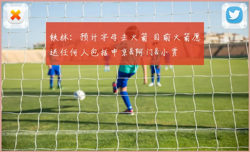 铁林：预计字母去火箭 目前火箭愿送任何人包括申京&阿门&小贾