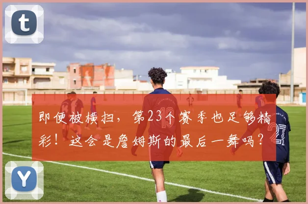 即便被横扫，第23个赛季也足够精彩！这会是詹姆斯的最后一舞吗？_1