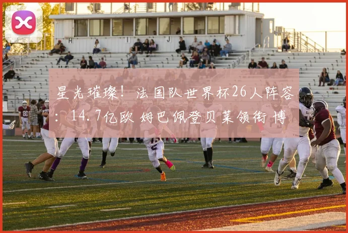 星光璀璨！法国队世界杯26人阵容：14.7亿欧 姆巴佩登贝莱领衔 博格巴格子无缘