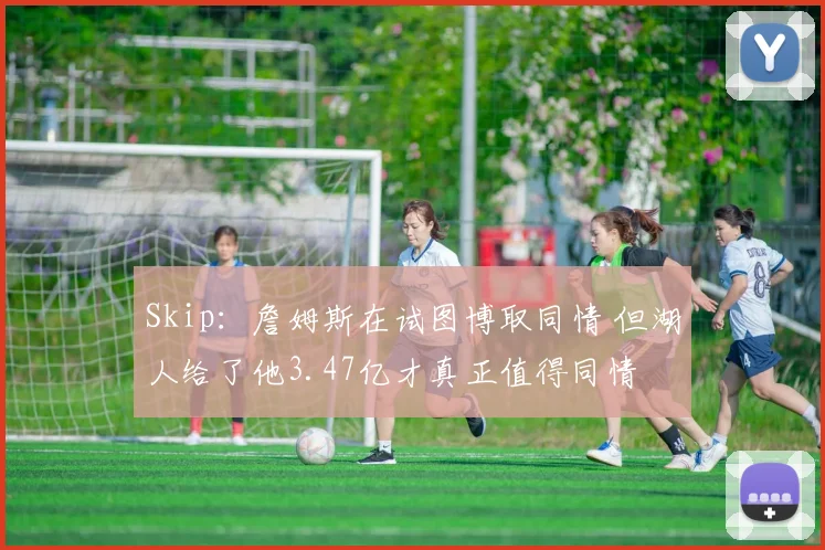 Skip：詹姆斯在试图博取同情 但湖人给了他3.47亿才真正值得同情