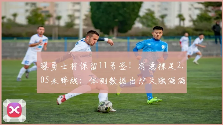 曝勇士将保留11号签！有意裸足2.05米锋线：体测数据出炉天赋满满