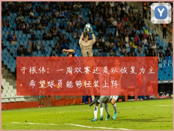 于根伟：一周双赛还是以恢复为主，希望球员能够轻装上阵