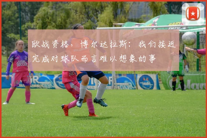 欧战资格，博尔达拉斯：我们接近完成对球队而言难以想象的事