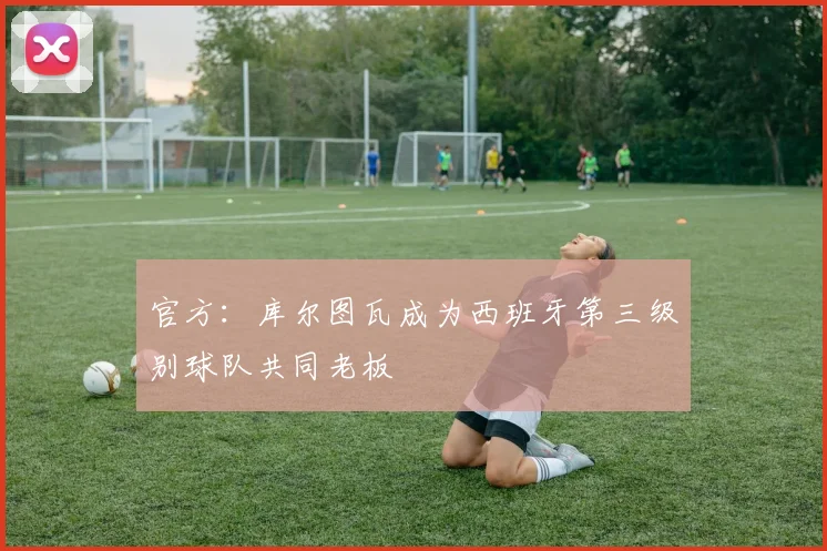 官方：库尔图瓦成为西班牙第三级别球队共同老板
