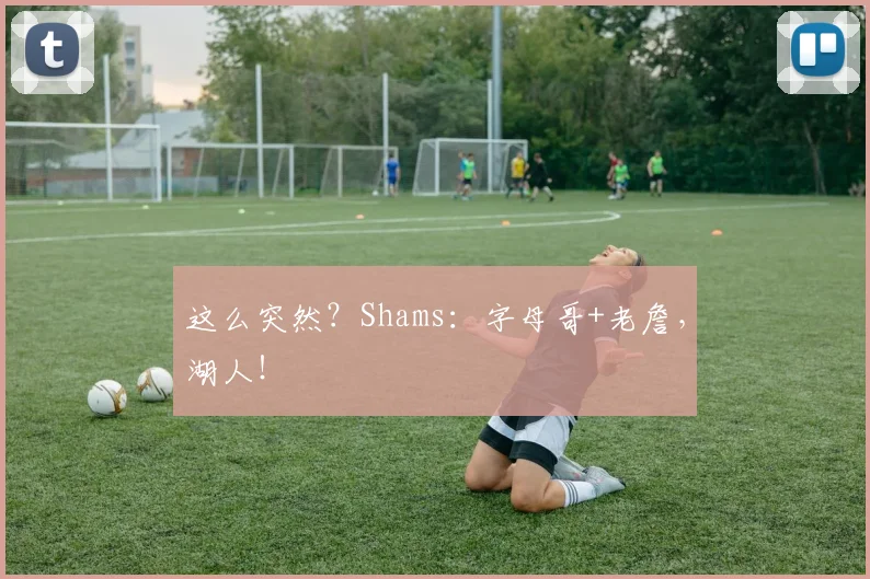 这么突然？Shams：字母哥+老詹，湖人！