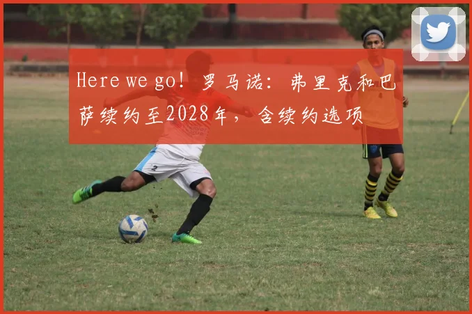 Here we go！罗马诺：弗里克和巴萨续约至2028年，含续约选项