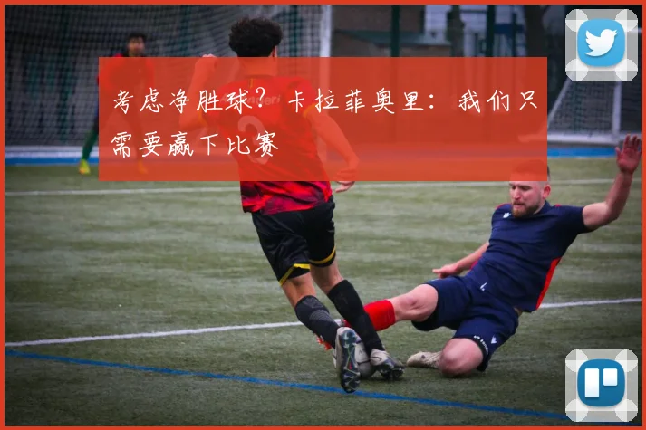 考虑净胜球？卡拉菲奥里：我们只需要赢下比赛