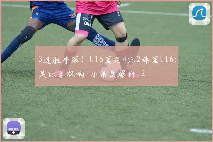 3连胜夺冠！U16国足4比2韩国U16：吴比乐双响+小角度爆杆