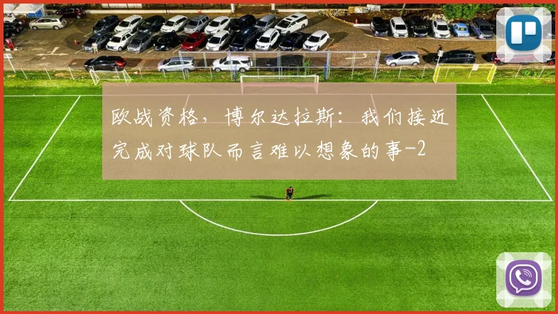 欧战资格，博尔达拉斯：我们接近完成对球队而言难以想象的事