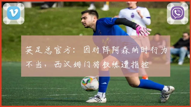 英足总官方：因对阵阿森纳时行为不当，西汉姆门将教练遭指控