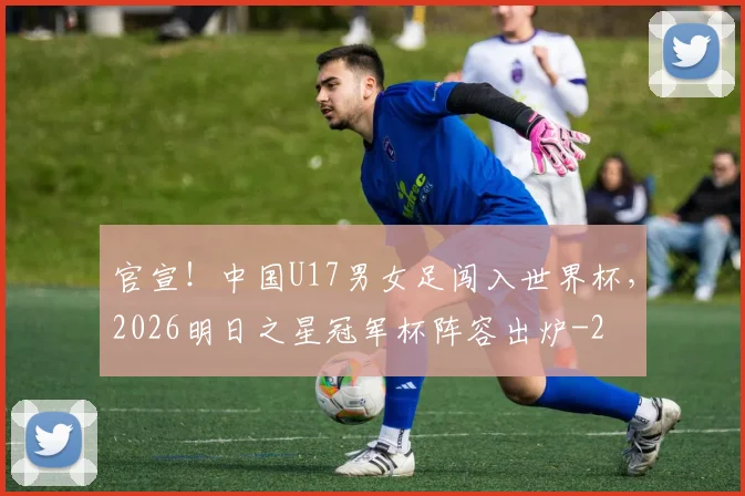 官宣！中国U17男女足闯入世界杯，2026明日之星冠军杯阵容出炉