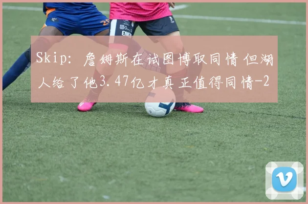 Skip：詹姆斯在试图博取同情 但湖人给了他3.47亿才真正值得同情
