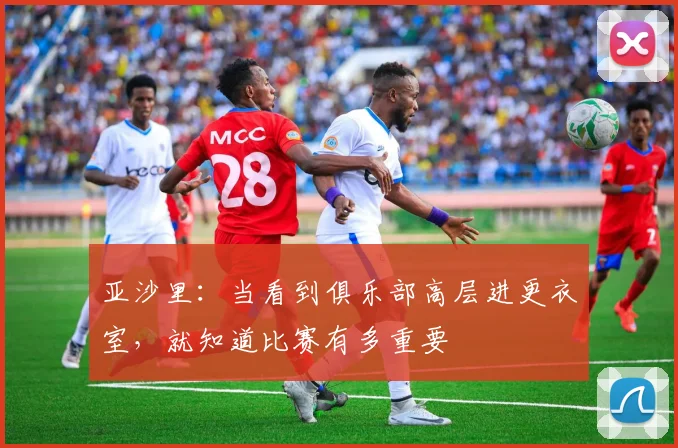亚沙里：当看到俱乐部高层进更衣室，就知道比赛有多重要