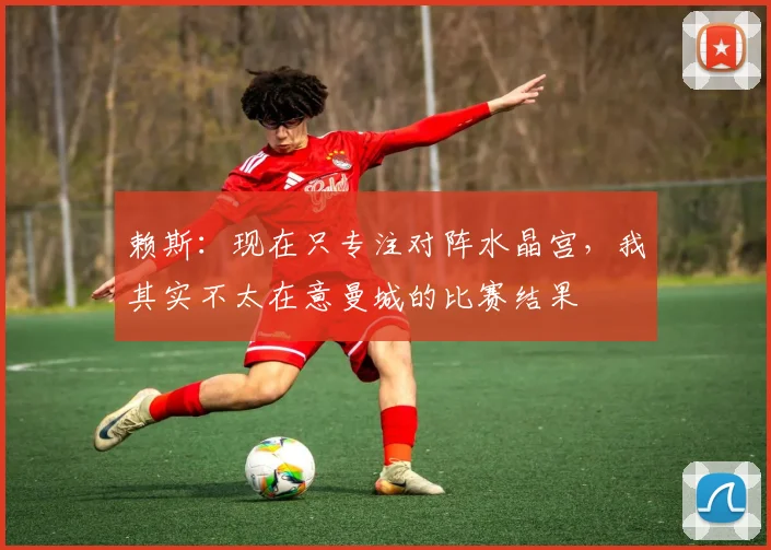 赖斯：现在只专注对阵水晶宫，我其实不太在意曼城的比赛结果