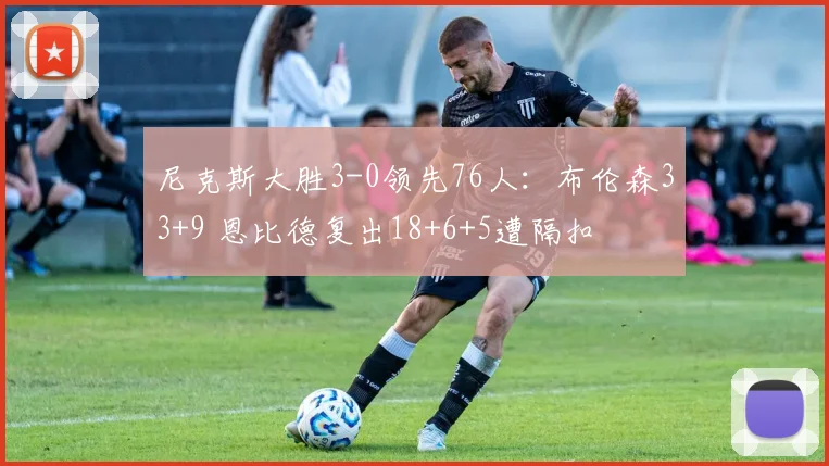 尼克斯大胜3-0领先76人:布伦森33+9 恩比德复出18+6+5遭隔扣