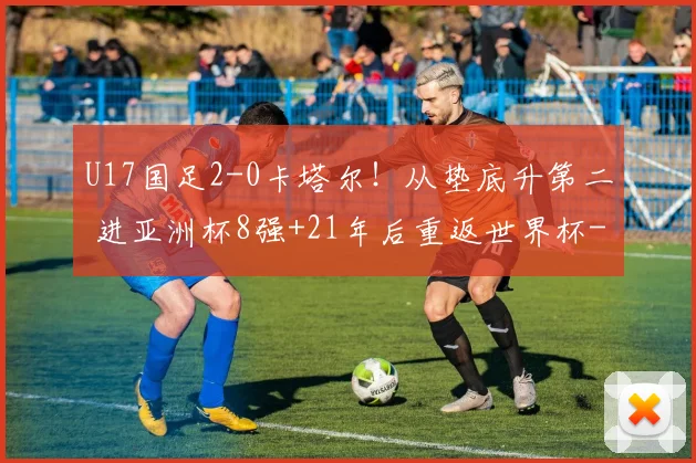 U17国足2-0卡塔尔！从垫底升第二 进亚洲杯8强+21年后重返世界杯