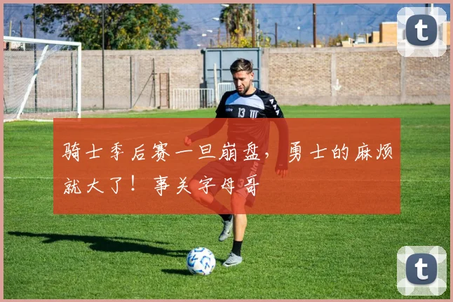 骑士季后赛一旦崩盘，勇士的麻烦就大了！事关字母哥