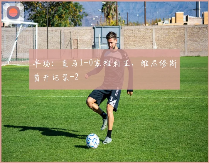 半场：皇马1-0塞维利亚，维尼修斯首开记录