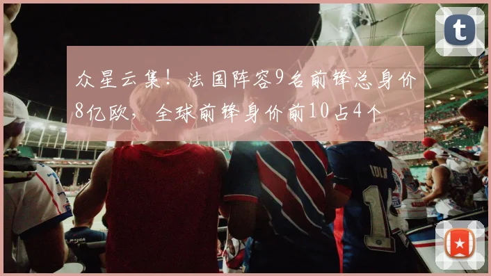 众星云集！法国阵容9名前锋总身价8亿欧，全球前锋身价前10占4个