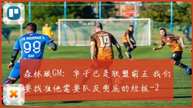 森林狼GM：华子已是联盟前五 我们要找准他需要队友兜底的短板