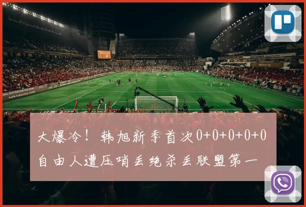 大爆冷!韩旭新季首次0+0+0+0+0 自由人遭压哨丢绝杀丢联盟第一