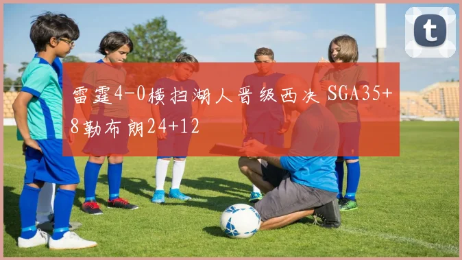 雷霆4-0横扫湖人晋级西决 SGA35+8勒布朗24+12