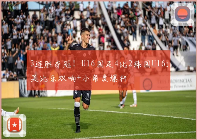 3连胜夺冠！U16国足4比2韩国U16：吴比乐双响+小角度爆杆