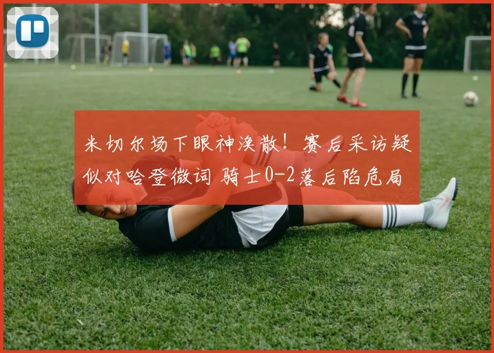 米切尔场下眼神涣散！赛后采访疑似对哈登微词 骑士0-2落后陷危局_1