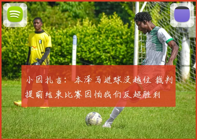 小因扎吉：本泽马进球没越位 裁判提前结束比赛因怕我们反超胜利