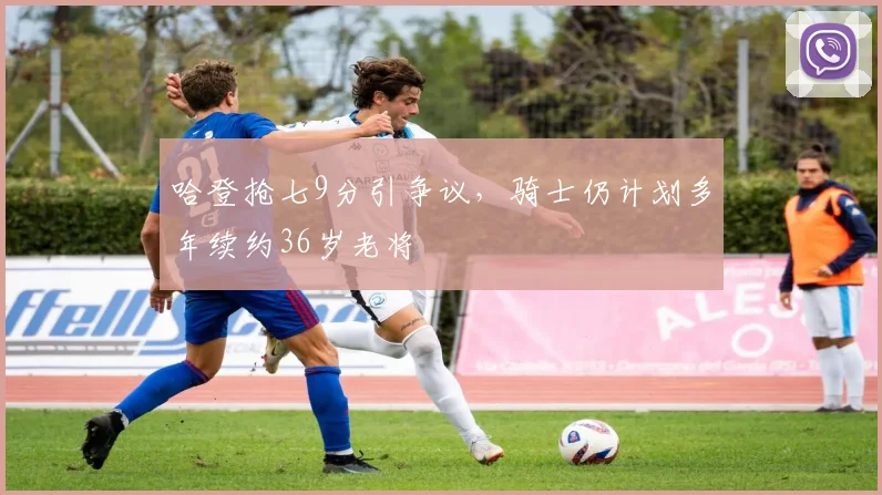 哈登抢七9分引争议，骑士仍计划多年续约36岁老将