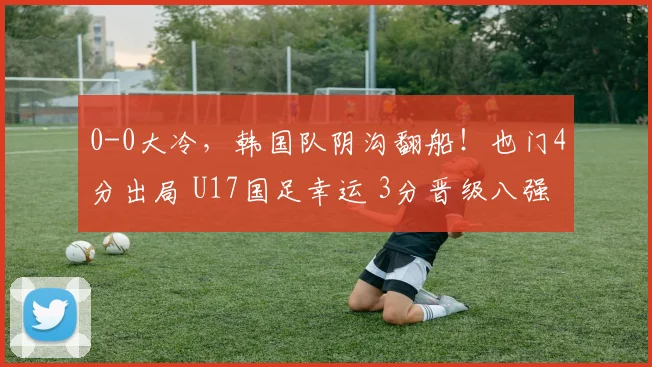 0-0大冷，韩国队阴沟翻船！也门4分出局 U17国足幸运 3分晋级八强