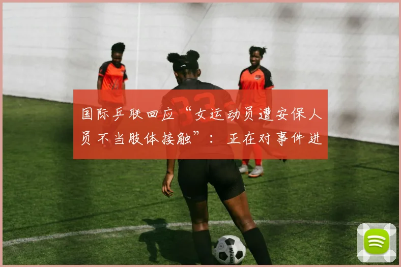 国际乒联回应“女运动员遭安保人员不当肢体接触”：正在对事件进行全面审查