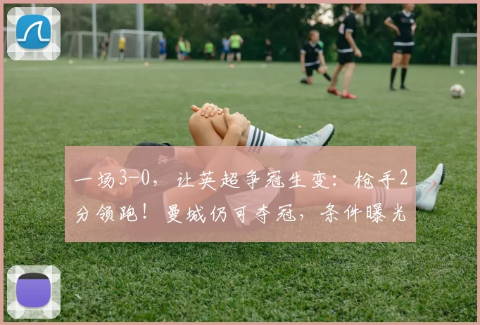 一场3-0，让英超争冠生变：枪手2分领跑！曼城仍可夺冠，条件曝光