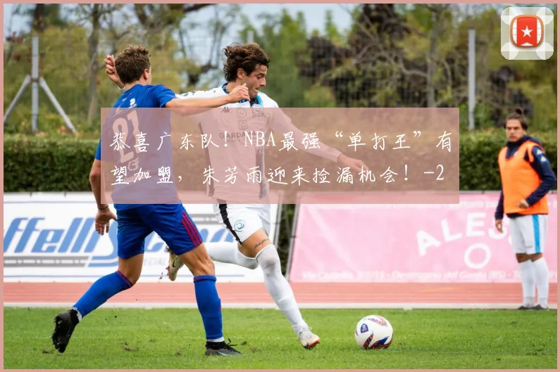 恭喜广东队!NBA最强“单打王”有望加盟,朱芳雨迎来捡漏机会!