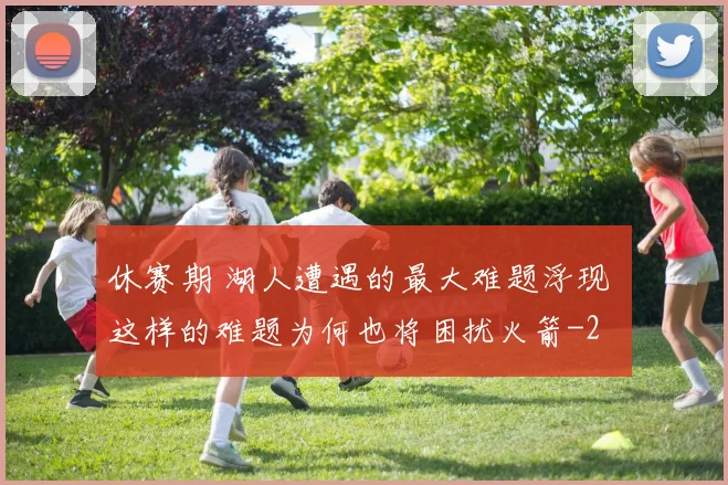 休赛期 湖人遭遇的最大难题浮现 这样的难题为何也将困扰火箭