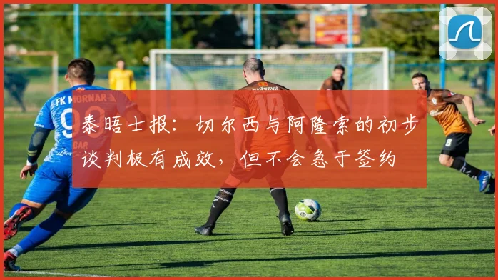 泰晤士报：切尔西与阿隆索的初步谈判极有成效，但不会急于签约