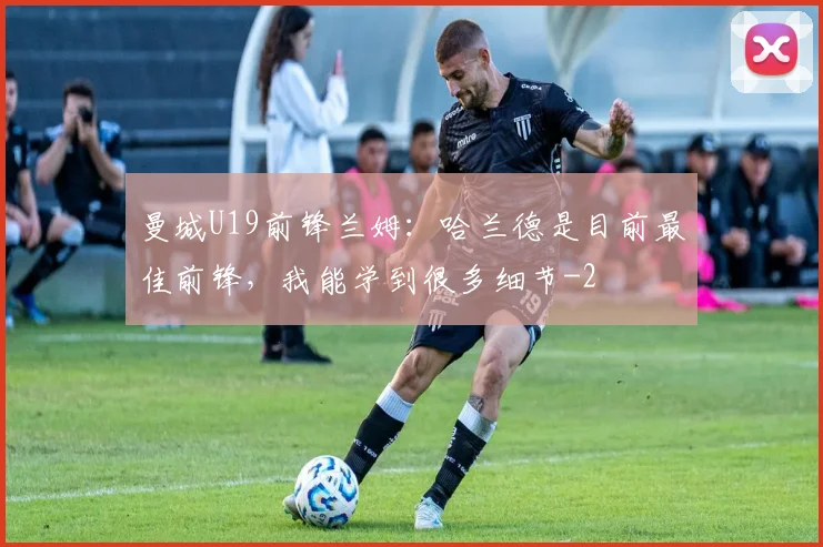 曼城U19前锋兰姆：哈兰德是目前最佳前锋，我能学到很多细节