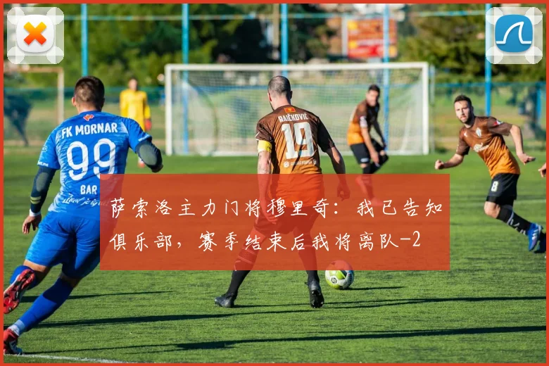 萨索洛主力门将穆里奇：我已告知俱乐部，赛季结束后我将离队