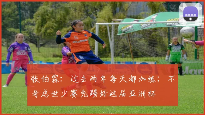 张伯霖：过去两年每天都加练；不考虑世少赛先踢好这届亚洲杯