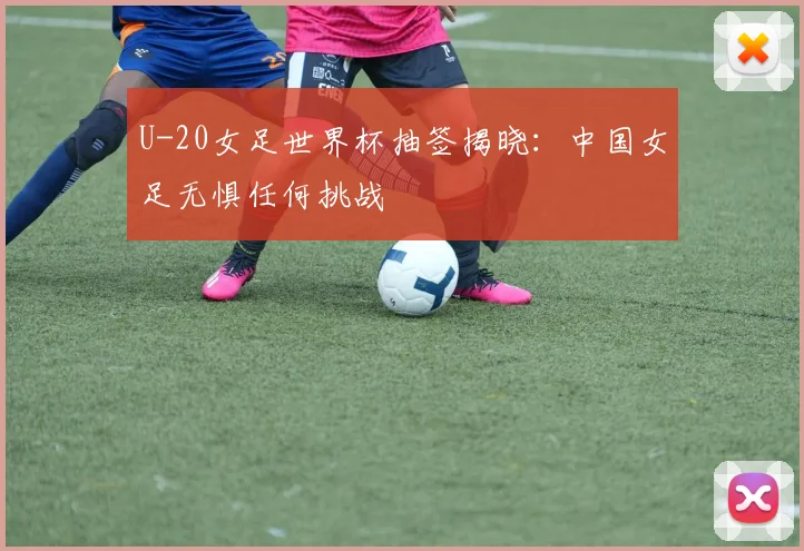 U-20女足世界杯抽签揭晓：中国女足无惧任何挑战