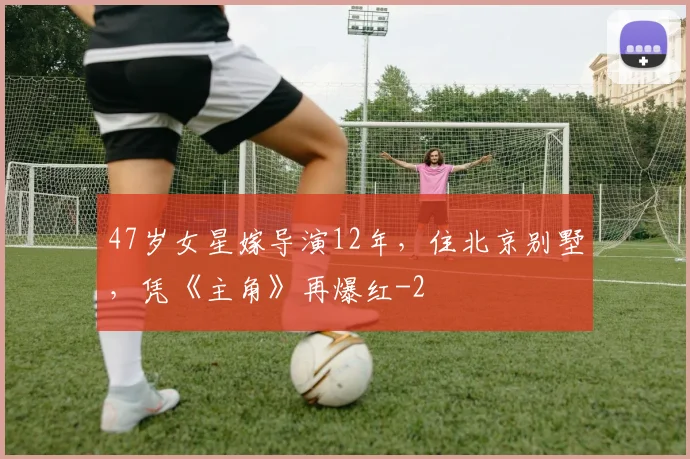 47岁女星嫁导演12年，住北京别墅，凭《主角》再爆红
