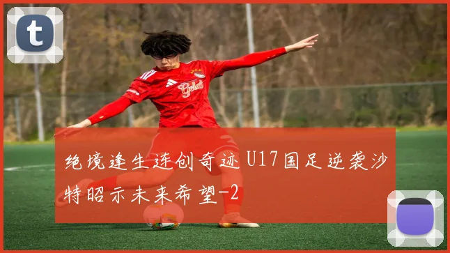 绝境逢生连创奇迹 U17国足逆袭沙特昭示未来希望