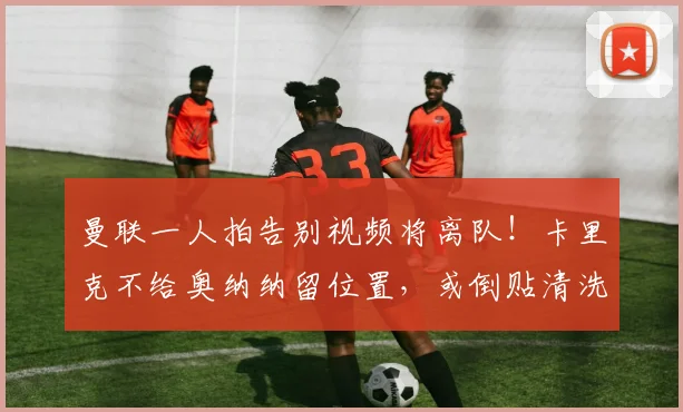 曼联一人拍告别视频将离队！卡里克不给奥纳纳留位置，或倒贴清洗