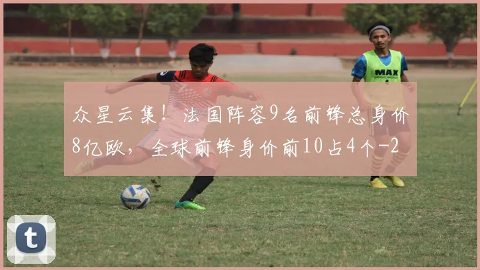 众星云集！法国阵容9名前锋总身价8亿欧，全球前锋身价前10占4个