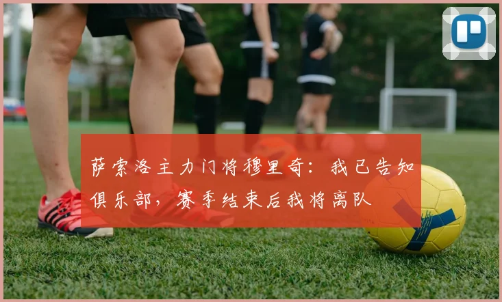 萨索洛主力门将穆里奇：我已告知俱乐部，赛季结束后我将离队