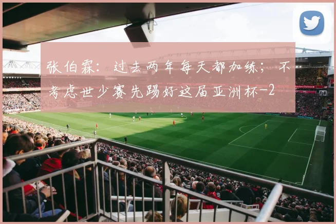 张伯霖：过去两年每天都加练；不考虑世少赛先踢好这届亚洲杯