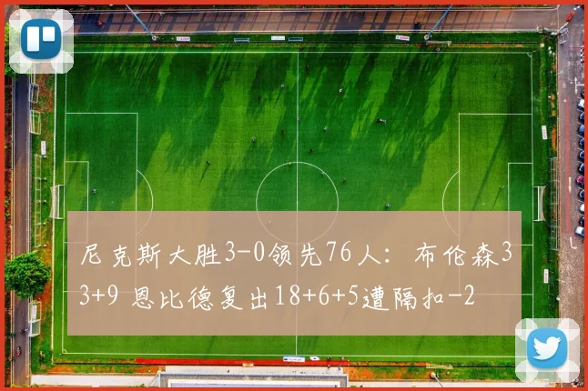 尼克斯大胜3-0领先76人:布伦森33+9 恩比德复出18+6+5遭隔扣