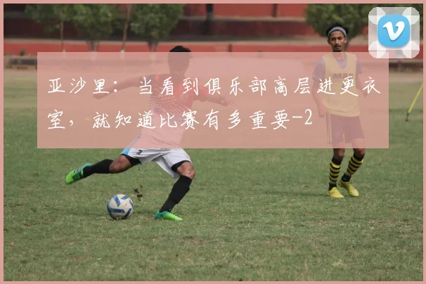 亚沙里：当看到俱乐部高层进更衣室，就知道比赛有多重要