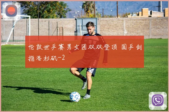 伦敦世乒赛男女团双双登顶 国乒剑指洛杉矶