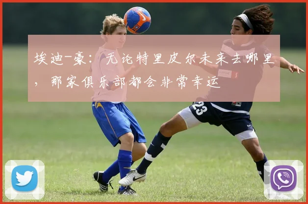 埃迪-豪：无论特里皮尔未来去哪里，那家俱乐部都会非常幸运